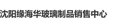 日骚BB沈阳缘海华玻璃制品销售中心